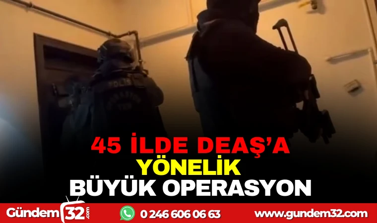 45 İLDE DEAŞ’A YÖNELİK BÜYÜK OPERASYON