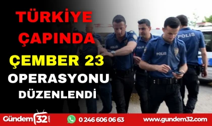 TÜRKİYE ÇAPINDA ÇEMBER 23 OPERASYONU DÜZENLENDİ